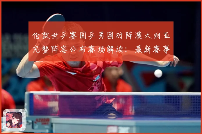 伦敦世乒赛国乒男团对阵澳大利亚完整阵容公布赛场解读：最新赛事动态与深度分析