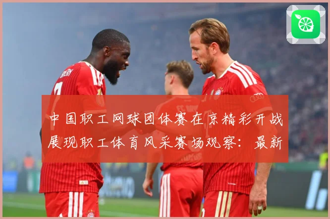 中国职工网球团体赛在京精彩开战展现职工体育风采赛场观察：最新赛事动态与深度分析