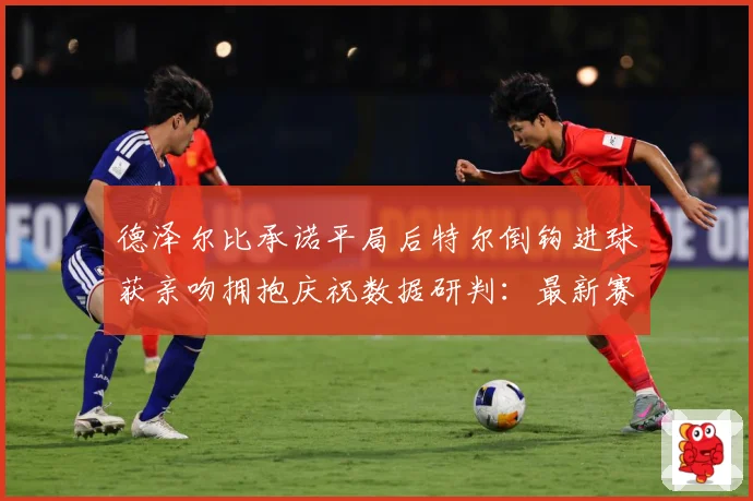 德泽尔比承诺平局后特尔倒钩进球获亲吻拥抱庆祝数据研判：最新赛事动态与深度分析