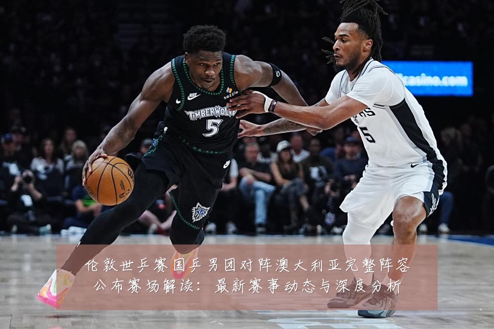 伦敦世乒赛国乒男团对阵澳大利亚完整阵容公布赛场解读:最新赛事动态与深度分析